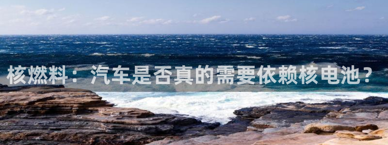 优发国际客服联系方式是什么：核燃料：汽车是否真的需要依赖核电池？