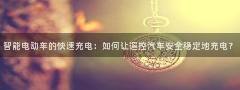 优发国际网官网17w8：智能电动车的快速充电：如何让遥控汽车安全稳定地充电？